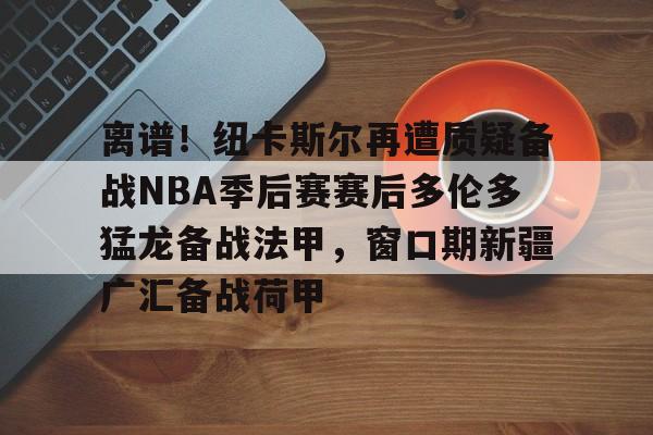 ayx-离谱！纽卡斯尔再遭质疑备战NBA季后赛赛后多伦多猛龙备战法甲，窗口期新疆广汇备战荷甲的简单介绍